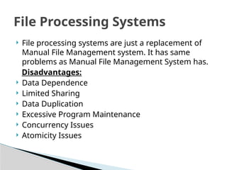 ? File processing systems are just a replacement of
Manual File Management system. It has same
problems as Manual File Management System has.
Disadvantages:
? Data Dependence
? Limited Sharing
? Data Duplication
? Excessive Program Maintenance
? Concurrency Issues
? Atomicity Issues
File Processing Systems
 