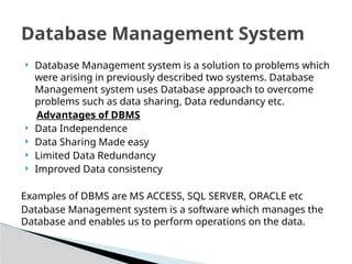 ? Database Management system is a solution to problems which
were arising in previously described two systems. Database
Management system uses Database approach to overcome
problems such as data sharing, Data redundancy etc.
Advantages of DBMS
? Data Independence
? Data Sharing Made easy
? Limited Data Redundancy
? Improved Data consistency
Examples of DBMS are MS ACCESS, SQL SERVER, ORACLE etc
Database Management system is a software which manages the
Database and enables us to perform operations on the data.
Database Management System
 