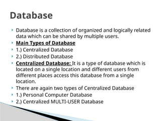 ? Database is a collection of organized and logically related
data which can be shared by multiple users.
? Main Types of Database
? 1.) Centralized Database
? 2.) Distributed Database
? Centralized Database: It is a type of database which is
located on a single location and different users from
different places access this database from a single
location.
? There are again two types of Centralized Database
? 1.) Personal Computer Database
? 2.) Centralized MULTI-USER Database
Database
 