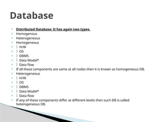 ? Distributed Database: It has again two types.
? Homogenous
? Heterogeneous
? Homogeneous
? ? H/W
? ? OS
? ? DBMS
? ? Data Model*
? ? Data flow
? If all these components are same at all nodes then it is known as homogeneous DB.
? Heterogeneous
? ? H/W
? ? OS
? ? DBMS
? ? Data Model*
? ? Data flow
? If any of these components differ at different levels then such DB is called
heterogeneous DB.
Database
 