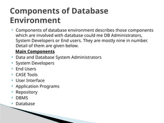 ? Components of database environment describes those components
which are involved with database could me DB Administrators,
System Developers or End users. They are mostly nine in number.
Detail of them are given below.
Main Components
? Data and Database System Administrators
? System Developers
? End Users
? CASE Tools
? User Interface
? Application Programs
? Repository
? DBMS
? Database
Components of Database
Environment
 