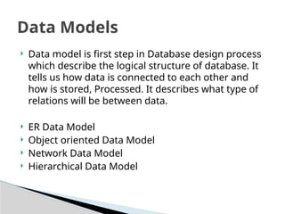? Data model is first step in Database design process
which describe the logical structure of database. It
tells us how data is connected to each other and
how is stored, Processed. It describes what type of
relations will be between data.
? ER Data Model
? Object oriented Data Model
? Network Data Model
? Hierarchical Data Model
Data Models
 