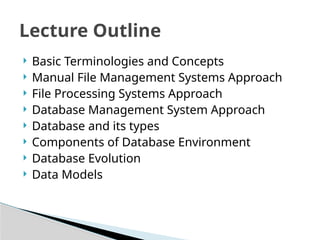? Basic Terminologies and Concepts
? Manual File Management Systems Approach
? File Processing Systems Approach
? Database Management System Approach
? Database and its types
? Components of Database Environment
? Database Evolution
? Data Models
Lecture Outline
 