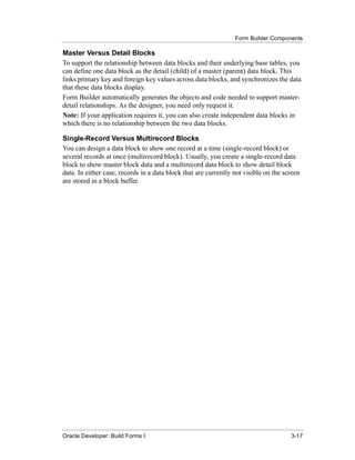 Form Builder Components
......................................................................................................................................................

Master Versus Detail Blocks
To support the relationship between data blocks and their underlying base tables, you
can define one data block as the detail (child) of a master (parent) data block. This
links primary key and foreign key values across data blocks, and synchronizes the data
that these data blocks display.
Form Builder automatically generates the objects and code needed to support master-
detail relationships. As the designer, you need only request it.
Note: If your application requires it, you can also create independent data blocks in
which there is no relationship between the two data blocks.

Single-Record Versus Multirecord Blocks
You can design a data block to show one record at a time (single-record block) or
several records at once (multirecord block). Usually, you create a single-record data
block to show master block data and a multirecord data block to show detail block
data. In either case, records in a data block that are currently not visible on the screen
are stored in a block buffer.




......................................................................................................................................................
Oracle Developer: Build Forms I                                                                                                               3-17
 