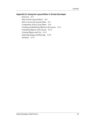Contents
.....................................................................................................................................................

Appendix G: Using the Layout Editor in Oracle Developer
     Overview G-3
     Why Use the Layout Editor? G-5
     How to Access the Layout Editor G-7
     Components of the Layout Editor G-9
     Creating and Modifying Objects in the Layout G-11
     Formatting Objects in the Layout G-19
     Coloring Objects and Text G-21
     Importing Images and Drawings G-25
     Summary G-27




.....................................................................................................................................................
Oracle Developer: Build Forms I                                                                                                                xiii
 