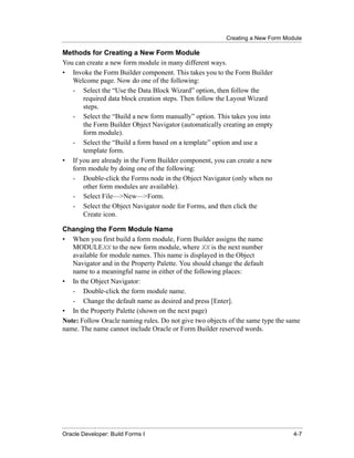 Creating a New Form Module
......................................................................................................................................................

Methods for Creating a New Form Module
You can create a new form module in many different ways.
• Invoke the Form Builder component. This takes you to the Form Builder
   Welcome page. Now do one of the following:
   - Select the “Use the Data Block Wizard” option, then follow the
      required data block creation steps. Then follow the Layout Wizard
      steps.
   - Select the “Build a new form manually” option. This takes you into
      the Form Builder Object Navigator (automatically creating an empty
      form module).
   - Select the “Build a form based on a template” option and use a
      template form.
• If you are already in the Form Builder component, you can create a new
   form module by doing one of the following:
   - Double-click the Forms node in the Object Navigator (only when no
      other form modules are available).
   - Select File—>New—>Form.
   - Select the Object Navigator node for Forms, and then click the
      Create icon.

Changing the Form Module Name
• When you first build a form module, Form Builder assigns the name
   MODULEXX to the new form module, where XX is the next number
   available for module names. This name is displayed in the Object
   Navigator and in the Property Palette. You should change the default
   name to a meaningful name in either of the following places:
• In the Object Navigator:
   - Double-click the form module name.
   - Change the default name as desired and press [Enter].
• In the Property Palette (shown on the next page)
Note: Follow Oracle naming rules. Do not give two objects of the same type the same
name. The name cannot include Oracle or Form Builder reserved words.




......................................................................................................................................................
Oracle Developer: Build Forms I                                                                                                                 4-7
 