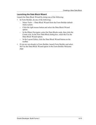 Creating a New Data Block
......................................................................................................................................................

Launching the Data Block Wizard
Launch the Data Block Wizard by doing one of the following:
• In Form Builder, do one of the following:
   - Select Tools—>Data Block Wizard from the Form Builder default
       menu system.
   - Click the right mouse button and select the Data Block Wizard
       option.
   - In the Object Navigator, select the Data Blocks node, then click the
       Create icon. In the New Data Block dialog box, select the Use the
       Data Block Wizard option.
   - In the Layout Editor, click the Data Block Wizard button on the
       toolbar.
• If you are not already in Form Builder, launch Form Builder and select
   the Use the Data Block Wizard option in the Form Builder Welcome
   page.




......................................................................................................................................................
Oracle Developer: Build Forms I                                                                                                               4-15
 