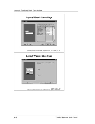 Lesson 4: Creating a Basic Form Module
......................................................................................................................................................



                            Layout Wizard: Items Page




                               Copyright © Oracle Corporation, 1999. All rights reserved.




                             Layout Wizard: Style Page




                               Copyright © Oracle Corporation, 1999. All rights reserved.




......................................................................................................................................................
 4-18                                                                                             Oracle Developer: Build Forms I
 