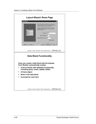Lesson 4: Creating a Basic Form Module
......................................................................................................................................................



                            Layout Wizard: Rows Page




                               Copyright © Oracle Corporation, 1999. All rights reserved.




                               Data Block Functionality


          Once you create a data block with the wizards,
          Form Builder automatically creates:
          •    A form module with database functionality
               including query, insert, update, delete
          •    A frame object
          •    Items in the data block
          •    A prompt for each item




                               Copyright © Oracle Corporation, 1999. All rights reserved.




......................................................................................................................................................
 4-20                                                                                             Oracle Developer: Build Forms I
 
