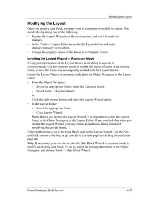 Modifying the Layout
......................................................................................................................................................

Modifying the Layout
Once you create a data block, you may want to customize or modify its layout. You
can do this by doing one of the following:
• Reenter the Layout Wizard (see the next section), and use it to make the
   changes.
• Select Tools—>Layout Editor to invoke the Layout Editor and make
   changes manually in the editor.
• Change the property values of the frame in its Property Palette.

Invoking the Layout Wizard in Reentrant Mode
A very powerful feature of the Layout Wizard is its ability to operate in
reentrant mode. Use the reentrant mode to modify the layout of items in an existing
frame, even if the frame was not originally created with the Layout Wizard.
Invoke the Layout Wizard in reentrant mode from the Object Navigator or the Layout
Editor.
• From the Object Navigator:
    - Select the appropriate frame (under the Canvases node).
    - Select Tools—>Layout Wizard.
    or
    Click the right mouse button and select the Layout Wizard option.
• In the Layout Editor:
    - Select the appropriate frame.
    - Click Layout Wizard.
    Note: Before you reenter the Layout Wizard, it is important to select the correct
    frame in the Object Navigator or the Layout Editor. If you overlook this when you
    reenter the Layout Wizard, you may create an additional frame instead of
    modifying the current frame.
Either method takes you to the Data Block page in the Layout Wizard. Use the Next
and Back buttons as before, or go directly to a certain page by clicking the particular
page tab.
Note: If necessary, you can also invoke the Data Block Wizard in reentrant mode to
modify an existing data block. To do so, select the existing data block in the Object
Navigator, and choose Tools—>Data Block Wizard.




......................................................................................................................................................
Oracle Developer: Build Forms I                                                                                                               4-23
 