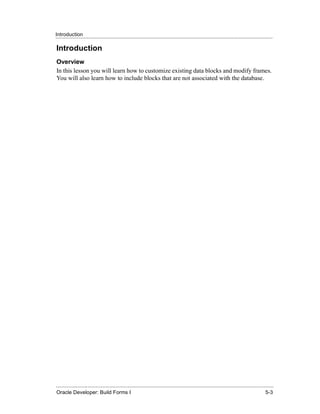 Introduction
......................................................................................................................................................

Introduction
Overview
In this lesson you will learn how to customize existing data blocks and modify frames.
You will also learn how to include blocks that are not associated with the database.




......................................................................................................................................................
Oracle Developer: Build Forms I                                                                                                                 5-3
 