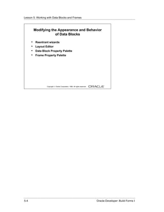 Lesson 5: Working with Data Blocks and Frames
......................................................................................................................................................



              Modifying the Appearance and Behavior
                          of Data Blocks

          •    Reentrant wizards
          •    Layout Editor
          •    Data Block Property Palette
          •    Frame Property Palette




                               Copyright © Oracle Corporation, 1999. All rights reserved.




......................................................................................................................................................
 5-4                                                                                              Oracle Developer: Build Forms I
 