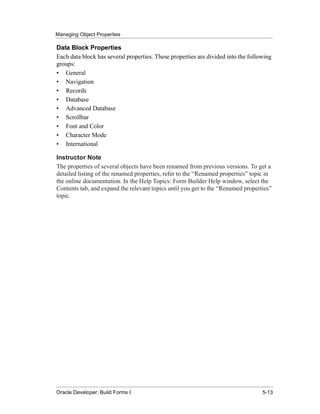 Managing Object Properties
......................................................................................................................................................

Data Block Properties
Each data block has several properties. These properties are divided into the following
groups:
• General
• Navigation
• Records
• Database
• Advanced Database
• Scrollbar
• Font and Color
• Character Mode
• International

Instructor Note
The properties of several objects have been renamed from previous versions. To get a
detailed listing of the renamed properties, refer to the “Renamed properties” topic in
the online documentation. In the Help Topics: Form Builder Help window, select the
Contents tab, and expand the relevant topics until you get to the “Renamed properties”
topic.




......................................................................................................................................................
Oracle Developer: Build Forms I                                                                                                               5-13
 