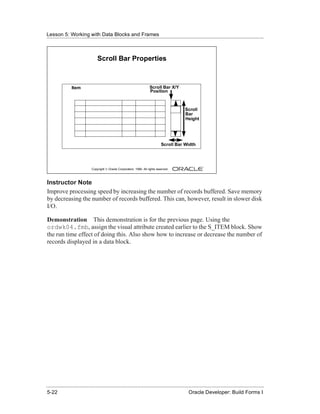 Lesson 5: Working with Data Blocks and Frames
......................................................................................................................................................



                                   Scroll Bar Properties



                 Item                                                     Scroll Bar X/Y
                                                                          Position



                                                                                               Scroll
                                                                                               Bar
                                                                                               Height




                                                                                   Scroll Bar Width




                               Copyright © Oracle Corporation, 1999. All rights reserved.



Instructor Note
Improve processing speed by increasing the number of records buffered. Save memory
by decreasing the number of records buffered. This can, however, result in slower disk
I/O.

Demonstration This demonstration is for the previous page. Using the
ordwk04.fmb, assign the visual attribute created earlier to the S_ITEM block. Show
the run time effect of doing this. Also show how to increase or decrease the number of
records displayed in a data block.




......................................................................................................................................................
 5-22                                                                                             Oracle Developer: Build Forms I
 