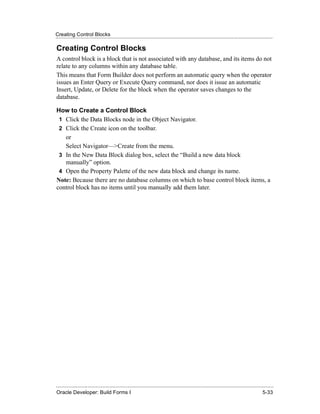 Creating Control Blocks
......................................................................................................................................................

Creating Control Blocks
A control block is a block that is not associated with any database, and its items do not
relate to any columns within any database table.
This means that Form Builder does not perform an automatic query when the operator
issues an Enter Query or Execute Query command, nor does it issue an automatic
Insert, Update, or Delete for the block when the operator saves changes to the
database.

How to Create a Control Block
 1 Click the Data Blocks node in the Object Navigator.
 2 Click the Create icon on the toolbar.
   or
   Select Navigator—>Create from the menu.
 3 In the New Data Block dialog box, select the “Build a new data block
   manually” option.
 4 Open the Property Palette of the new data block and change its name.
Note: Because there are no database columns on which to base control block items, a
control block has no items until you manually add them later.




......................................................................................................................................................
Oracle Developer: Build Forms I                                                                                                               5-33
 