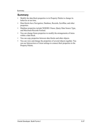 Summary
......................................................................................................................................................

Summary
•      Modify the data block properties in its Property Palette to change its
       behavior at run time.
•      Data blocks have Navigation, Database, Records, Scrollbar, and other
       properties.
•      Database properties include WHERE Clause, Query Data Source Type,
       and Maximum Records Fetched.
•      You can change frame properties to modify the arrangements of items
       within a data block.
•      You can copy properties between data blocks and other objects.
•      You can view and change the properties of several objects together. You
       can use Intersection or Union settings to connect their properties in the
       Property Palette.




......................................................................................................................................................
Oracle Developer: Build Forms I                                                                                                               5-37
 