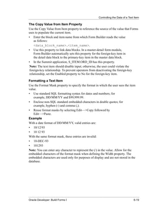 Controlling the Data of a Text Item
......................................................................................................................................................

The Copy Value from Item Property
Use the Copy Value from Item property to reference the source of the value that Forms
uses to populate the current item.
• Enter the block and item name from which Form Builder reads the value
     as follows:
     <data_block_name>.<item_name>.
• Use this property to link data blocks. In a master-detail form module,
     Form Builder automatically sets this property for the foreign-key item in
     the detail data block to the primary-key item in the master data block.
• In the Summit application, S_ITEM.ORD_ID has this property.
 Note: The text item should disable input; otherwise, the user could violate the
 foreign-key relationship. To prevent operators from deactivating the foreign-key
 relationship, set the Enabled property to No for the foreign-key item.

Formatting a Text Item
Use the Format Mask property to specify the format in which the user sees the item
value.
• Use standard SQL formatting syntax for dates and numbers; for
    example, DD/MM/YY and $99,999.99.
• Enclose non-SQL standard embedded characters in double quotes; for
    example, hyphen (-) and comma (,).
• Reuse format masks by selecting Edit—>Copy followed by
    Edit—>Paste.
Example
With a date format of DD/MM/YY, valid entries are:
• 10/12/93
• 10 12 93
With the same format mask, these entries are invalid:
• 10-DEC-93
• 101293
Note: You can enter any character to represent the (/) in the value. Allow for the
embedded characters of the format mask when defining the Width property. The
embedded characters are used only for purposes of display and are not stored in the
database.




......................................................................................................................................................
Oracle Developer: Build Forms I                                                                                                               6-19
 