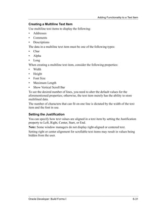 Adding Functionality to a Text Item
......................................................................................................................................................

Creating a Multiline Text Item
Use multiline text items to display the following:
• Addresses
• Comments
• Descriptions
The data in a multiline text item must be one of the following types:
• Char
• Alpha
• Long
When creating a multiline text item, consider the following properties:
• Width
• Height
• Font Size
• Maximum Length
• Show Vertical Scroll Bar
To see the desired number of lines, you need to alter the default values for the
aforementioned properties; otherwise, the text item merely has the ability to store
multilined data.
The number of characters that can fit on one line is dictated by the width of the text
item and the font in use.

Setting the Justification
You can specify how text values are aligned in a text item by setting the Justification
property to Left, Right, Center, Start, or End.
Note: Some window managers do not display right-aligned or centered text.
Setting right or center alignment for scrollable text items may result in values being
hidden from the user.




......................................................................................................................................................
Oracle Developer: Build Forms I                                                                                                               6-31
 