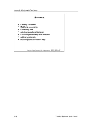 Lesson 6: Working with Text Items
......................................................................................................................................................



                                                 Summary


          •    Creating a text item
          •    Modifying appearance
          •    Controlling data
          •    Altering navigational behavior
          •    Enhancing relationship with database
          •    Adding functionality
          •    Including context-sensitive Help




                               Copyright © Oracle Corporation, 1999. All rights reserved.




......................................................................................................................................................
 6-34                                                                                             Oracle Developer: Build Forms I
 