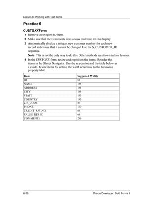 Lesson 6: Working with Text Items
......................................................................................................................................................

Practice 6
CUSTGXX Form
 1 Remove the Region ID item.
 2 Make sure that the Comments item allows multiline text to display.
 3 Automatically display a unique, new customer number for each new
   record and ensure that it cannot be changed. Use the S_CUSTOMER_ID
   sequence.
   Note: This is not the only way to do this. Other methods are shown in later lessons.
 4 In the CUSTGXX form, resize and reposition the items. Reorder the
   items in the Object Navigator. Use the screenshot and the table below as
   a guide. Resize items by setting the width according to the following
   property table.
 Item                                                                      Suggested Width
 ID                                                                        60
 NAME                                                                      195
 ADDRESS                                                                   195
 CITY                                                                      195
 STATE                                                                     130
 COUNTRY                                                                   195
 ZIP_CODE                                                                  85
 PHONE                                                                     160
 CREDIT_RATING                                                             65
 SALES_REP_ID                                                              65
 COMMENTS                                                                  236




......................................................................................................................................................
 6-38                                                                                             Oracle Developer: Build Forms I
 