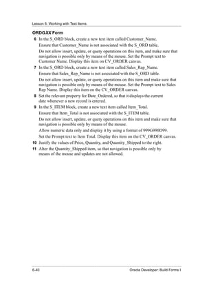 Lesson 6: Working with Text Items
......................................................................................................................................................

ORDGXX Form
 6 In the S_ORD block, create a new text item called Customer_Name.
   Ensure that Customer_Name is not associated with the S_ORD table.
   Do not allow insert, update, or query operations on this item, and make sure that
   navigation is possible only by means of the mouse. Set the Prompt text to
   Customer Name. Display this item on CV_ORDER canvas.
 7 In the S_ORD block, create a new text item called Sales_Rep_Name.
   Ensure that Sales_Rep_Name is not associated with the S_ORD table.
   Do not allow insert, update, or query operations on this item and make sure that
   navigation is possible only by means of the mouse. Set the Prompt text to Sales
   Rep Name. Display this item on the CV_ORDER canvas.
 8 Set the relevant property for Date_Ordered, so that it displays the current
   date whenever a new record is entered.
 9 In the S_ITEM block, create a new text item called Item_Total.
   Ensure that Item_Total is not associated with the S_ITEM table.
   Do not allow insert, update, or query operations on this item and make sure that
   navigation is possible only by means of the mouse.
   Allow numeric data only and display it by using a format of 999G990D99.
   Set the Prompt text to Item Total. Display this item on the CV_ORDER canvas.
10 Justify the values of Price, Quantity, and Quantity_Shipped to the right.
11 Alter the Quantity_Shipped item, so that navigation is possible only by
   means of the mouse and updates are not allowed.




......................................................................................................................................................
 6-40                                                                                             Oracle Developer: Build Forms I
 