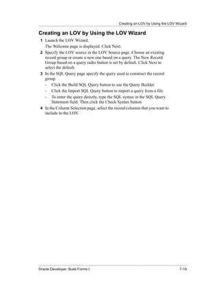 Creating an LOV by Using the LOV Wizard
......................................................................................................................................................

Creating an LOV by Using the LOV Wizard
  1 Launch the LOV Wizard.
    The Welcome page is displayed. Click Next.
  2 Specify the LOV source in the LOV Source page. Choose an existing
    record group or create a new one based on a query. The New Record
    Group based on a query radio button is set by default. Click Next to
    select the default.
  3 In the SQL Query page specify the query used to construct the record
    group.
    - Click the Build SQL Query button to use the Query Builder.
    - Click the Import SQL Query button to import a query from a file.
    - To enter the query directly, type the SQL syntax in the SQL Query
        Statement field. Then click the Check Syntax button.
  4 In the Column Selection page, select the record columns that you want to
    include in the LOV.




......................................................................................................................................................
Oracle Developer: Build Forms I                                                                                                               7-19
 