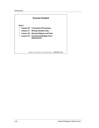 Introduction
......................................................................................................................................................



                                        Course Content


         Day 5
         •     Lesson 20              Transaction Processing
         •     Lesson 21              Writing Flexible Code
         •     Lesson 22              Sharing Objects and Code
         •     Lesson 23              Introducing Multiple Form
                                      Applications




                              Copyright © Oracle Corporation, 1999. All rights reserved.




.....................................................................................................................................................
I-10                                                                                             Oracle Developer: Build Forms I
 