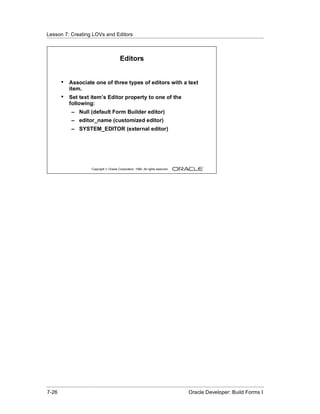 Lesson 7: Creating LOVs and Editors
......................................................................................................................................................



                                                    Editors


          •    Associate one of three types of editors with a text
               item.
          •    Set text item’s Editor property to one of the
               following:
                 – Null (default Form Builder editor)
                 – editor_name (customized editor)
                 – SYSTEM_EDITOR (external editor)




                               Copyright © Oracle Corporation, 1999. All rights reserved.




......................................................................................................................................................
 7-26                                                                                             Oracle Developer: Build Forms I
 