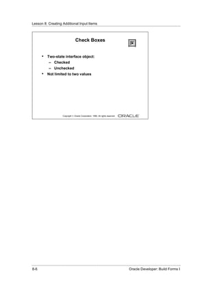 Lesson 8: Creating Additional Input Items
......................................................................................................................................................



                                            Check Boxes


          •    Two-state interface object:
                 – Checked
                 – Unchecked
          •    Not limited to two values




                               Copyright © Oracle Corporation, 1999. All rights reserved.




......................................................................................................................................................
 8-6                                                                                              Oracle Developer: Build Forms I
 