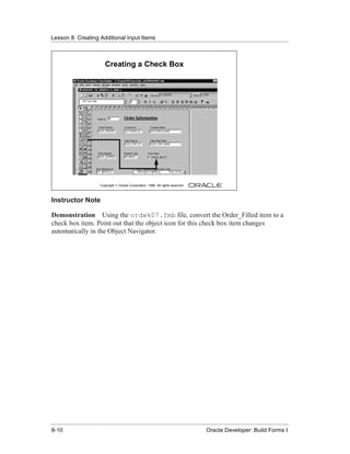 Lesson 8: Creating Additional Input Items
......................................................................................................................................................



                                  Creating a Check Box




                               Copyright © Oracle Corporation, 1999. All rights reserved.



Instructor Note

Demonstration Using the ordwk07.fmb file, convert the Order_Filled item to a
check box item. Point out that the object icon for this check box item changes
automatically in the Object Navigator.




......................................................................................................................................................
 8-10                                                                                             Oracle Developer: Build Forms I
 