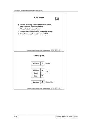 Lesson 8: Creating Additional Input Items
......................................................................................................................................................



                                                 List Items


          •    Set of mutually exclusive choices, each
               representing a different value
          •    Three list styles available
          •    Space-saving alternative to a radio group
          •    Smaller-scale alternative to an LOV




                               Copyright © Oracle Corporation, 1999. All rights reserved.




                                                List Styles


                                             Excellent                        Poplist




                                             Excellent
                                                                              Tlist
                                                Good

                                                 Poor



                                              Excellent                       Combo Box



                               Copyright © Oracle Corporation, 1999. All rights reserved.




......................................................................................................................................................
 8-14                                                                                             Oracle Developer: Build Forms I
 