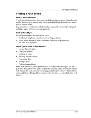 Creating a Push Button
......................................................................................................................................................

Creating a Push Button
What Is a Push Button?
A push button is an interface object that you click to initiate an action. A push button is
usually displayed as a rectangle with a descriptive label inside. Push buttons cannot
store or display values.
You can enhance your form module further by adding push buttons to provide quick
and direct access to the most needed operations.

Push Button Styles
Form Builder supports two push button styles:
• Text button: Displayed with a text label on the push button
• Iconic button: Displayed with a bitmapped graphic on the push button,
   and often used in toolbars

Some Typical Push Button Actions
• Moving the input focus
• Displaying an LOV
• Invoking an editor
• Invoking another window
• Committing data
• Issuing a query
• Performing calculations
Note: Push buttons do not accept input focus on some window managers. On these
platforms, the Keyboard Navigable property has no effect, and users can only interact
with the items by using a mouse. Clicking a push button does not move the input focus
on these platforms. The input focus remains in the item that was active before the push
button.




......................................................................................................................................................
Oracle Developer: Build Forms I                                                                                                               9-25
 