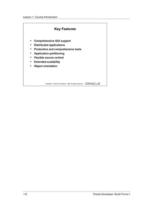 Lesson 1: Course Introduction
......................................................................................................................................................



                                            Key Features


          •    Comprehensive GUI support
          •    Distributed applications
          •    Productive and comprehensive tools
          •    Application partitioning
          •    Flexible source control
          •    Extended scalability
          •    Object orientation




                               Copyright © Oracle Corporation, 1999. All rights reserved.




......................................................................................................................................................
 1-6                                                                                              Oracle Developer: Build Forms I
 