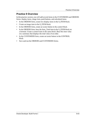 Practice 9 Overview
......................................................................................................................................................

Practice 9 Overview
In this practice session, you will add several items in the CUSTOMERS and ORDERS
forms: display items, image item, push buttons, and calculated items.
• In the ORDERS form, create two display items in the S_ITEM block.
• Create an image item in the S_ITEM block.
• In the ORDERS form, create an iconic button in the control block.
• In the ORDERS form, base the Item_Total item in the S_ITEM block on
    a formula. Create a control item in the same block. Base this item value
    on a summary that displays the total value of an order.
• In the CUSTOMERS form, create an iconic button in the CONTROL
    block.
• Save and run the ORDERS and CUSTOMERS forms.




......................................................................................................................................................
Oracle Developer: Build Forms I                                                                                                               9-43
 