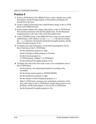 Lesson 9: Creating Noninput Items
......................................................................................................................................................

Practice 9
  1 In the S_ITEM block of the ORDGXX form, create a display item called
       Description. Set the Prompt property to Description and display the
       prompt above the item.
  2    Create a single-record image item called Product_Image in the S_ITEM
       block of the ORDGXX form.
  3    Create another display item, Image_Description, in the S_ITEM block.
       This should synchronize with the Description item. Set the Maximum
       Length property to the same value as the Description item.
  4    In the CONTROL block of the ORDGXX form, create an iconic button
       called Product_LOV_Button. Use the list.ico file (do not include
       the .ico extension). Set both the Keyboard Navigable property and the
       Mouse Navigate property to No.
  5    To display item total information, set the following properties for the
       Item_Total item in the S_ITEM block:
       - Set the Justification property to right.
       - Set the Calculation Mode property to Formula.
       - Set the Formula property to
           :S_ITEM.quantity_shipped * :S_ITEM.price.
       - Set the Keyboard Navigable property to No.
  6    To display the total of the item totals create a new nondatabase item in
       the S_ITEM block.
       - Set the position, size and prompt properties according to the
           screenshot.
       - Set the format mask property to 9G999G990D99.
       - Set the Justification property to right.
       - Set the Number of Items Displayed property to 1.
       - Make S_ITEM.total a summary item and display summaries of the
           item_total values in the S_ITEM block. Ensure that you have to set
           the Query All Records property to Yes for the S_ITEM block.
       - Set the Keyboard Navigable property to No.




......................................................................................................................................................
 9-44                                                                                             Oracle Developer: Build Forms I
 