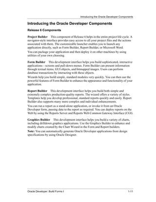 Introducing the Oracle Developer Components
......................................................................................................................................................

Introducing the Oracle Developer Components
Release 6 Components

Project Builder This component of Release 6 helps in the entire project life cycle. A
navigator-style interface provides easy access to all your project files and the actions
associated with them. The customizable launcher enables you to launch any
application directly, such as Form Builder, Report Builder, or Microsoft Word.
You can package your application and then deploy it on other machines by using
utilities of your own choosing.

Form Builder This development interface helps you build sophisticated, interactive
applications—screens and pull-down menus. Form Builder can present information
through textual items, GUI objects, and bitmapped images. Users can perform
database transactions by interacting with these objects.
Wizards help you build simple, standard modules very quickly. You can then use the
powerful features of Form Builder to enhance the appearance and functionality of your
application.

Report Builder This development interface helps you build both simple and
extremely complex production-quality reports. The wizard offers a variety of styles.
Templates help you develop professional, standard reports quickly and easily. Report
Builder also supports many more complex and individual enhancements.
You can run a report as a stand-alone application, or invoke it from an Oracle
Developer form, passing data to the report as required. You can deploy reports on the
Web by using the Reports Server and Reports Web Common Gateway Interface (CGI).

Graphics Builder This development interface helps you build a variety of charts,
including drilldown graphics applications. Use the Graphics Builder to enhance and
modify charts created by the Chart Wizard in the Form and Report builders.
Note: You can automatically generate Oracle Developer applications from design
specifications by using Oracle Designer.




......................................................................................................................................................
Oracle Developer: Build Forms I                                                                                                               1-11
 