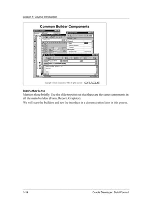 Lesson 1: Course Introduction
......................................................................................................................................................


                        Common Builder Components




                               Copyright © Oracle Corporation, 1999. All rights reserved.




Instructor Note
Mention these briefly. Use the slide to point out that these are the same components in
all the main builders (Form, Report, Graphics).
We will start the builders and see the interface in a demonstration later in this course.




......................................................................................................................................................
 1-14                                                                                             Oracle Developer: Build Forms I
 