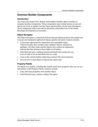Common Builder Components
......................................................................................................................................................

Common Builder Components
Introduction
The Oracle Developer Form, Report, and Graphics builders share a number of
common interface components. These components may include options in one tool
that do not occur in another, but their basic functionalities are the same throughout.
These components help to provide the flexibility and productivity of the Oracle
Developer development environment.

Object Navigator
The Object Navigator is a hierarchical browsing and editing interface that enables you
to locate and manipulate application objects quickly and easily. Features include:
• A hierarchy represented by indentation and expandable nodes.
    (Top-level nodes show module types, database objects, and built-in
    packages. All other nodes and the objects they contain are indented to
    indicate that they belong to these higher level nodes.)
• Find field and icons, enabling forward and backward searches for any
    level of node or for an individual item in a node.
• Icons in the vertical toolbar replicating common File menu functions.
• An icon next to each object to indicate the object type.

Property Palette
All objects in a module, including the module itself, have properties that you can see
and modify in the Property Palette. Features include:
• Copy and reuse properties from another object
• Find field and icons, similar to Object Navigator




......................................................................................................................................................
Oracle Developer: Build Forms I                                                                                                               1-15
 