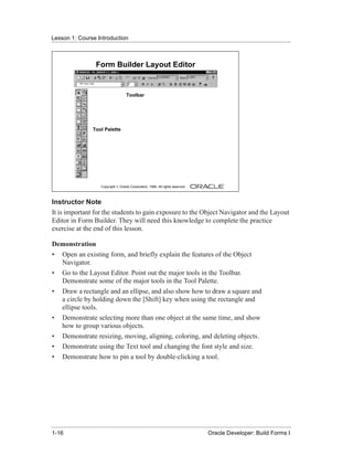 Lesson 1: Course Introduction
......................................................................................................................................................



                            Form Builder Layout Editor


                                                Toolbar




                          Tool Palette




                               Copyright © Oracle Corporation, 1999. All rights reserved.



Instructor Note
It is important for the students to gain exposure to the Object Navigator and the Layout
Editor in Form Builder. They will need this knowledge to complete the practice
exercise at the end of this lesson.

Demonstration
• Open an existing form, and briefly explain the features of the Object
  Navigator.
• Go to the Layout Editor. Point out the major tools in the Toolbar.
  Demonstrate some of the major tools in the Tool Palette.
• Draw a rectangle and an ellipse, and also show how to draw a square and
  a circle by holding down the [Shift] key when using the rectangle and
  ellipse tools.
• Demonstrate selecting more than one object at the same time, and show
  how to group various objects.
• Demonstrate resizing, moving, aligning, coloring, and deleting objects.
• Demonstrate using the Text tool and changing the font style and size.
• Demonstrate how to pin a tool by double-clicking a tool.




......................................................................................................................................................
 1-16                                                                                             Oracle Developer: Build Forms I
 