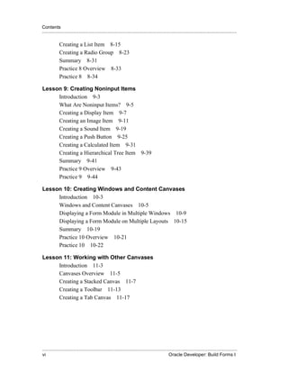 Contents
.....................................................................................................................................................

             Creating a List Item 8-15
             Creating a Radio Group 8-23
             Summary 8-31
             Practice 8 Overview 8-33
             Practice 8 8-34

Lesson 9: Creating Noninput Items
     Introduction 9-3
     What Are Noninput Items? 9-5
     Creating a Display Item 9-7
     Creating an Image Item 9-11
     Creating a Sound Item 9-19
     Creating a Push Button 9-25
     Creating a Calculated Item 9-31
     Creating a Hierarchical Tree Item 9-39
     Summary 9-41
     Practice 9 Overview 9-43
     Practice 9 9-44

Lesson 10: Creating Windows and Content Canvases
     Introduction 10-3
     Windows and Content Canvases 10-5
     Displaying a Form Module in Multiple Windows 10-9
     Displaying a Form Module on Multiple Layouts 10-15
     Summary 10-19
     Practice 10 Overview 10-21
     Practice 10 10-22

Lesson 11: Working with Other Canvases
     Introduction 11-3
     Canvases Overview 11-5
     Creating a Stacked Canvas 11-7
     Creating a Toolbar 11-13
     Creating a Tab Canvas 11-17




.....................................................................................................................................................
vi                                                                                               Oracle Developer: Build Forms I
 