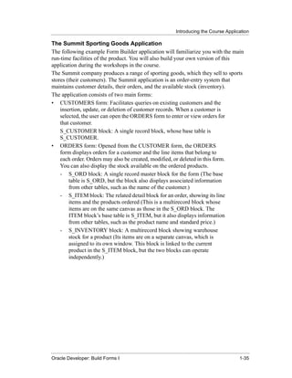 Introducing the Course Application
......................................................................................................................................................

The Summit Sporting Goods Application
The following example Form Builder application will familiarize you with the main
run-time facilities of the product. You will also build your own version of this
application during the workshops in the course.
The Summit company produces a range of sporting goods, which they sell to sports
stores (their customers). The Summit application is an order-entry system that
maintains customer details, their orders, and the available stock (inventory).
The application consists of two main forms:
• CUSTOMERS form: Facilitates queries on existing customers and the
    insertion, update, or deletion of customer records. When a customer is
    selected, the user can open the ORDERS form to enter or view orders for
    that customer.
    S_CUSTOMER block: A single record block, whose base table is
    S_CUSTOMER.
• ORDERS form: Opened from the CUSTOMER form, the ORDERS
    form displays orders for a customer and the line items that belong to
    each order. Orders may also be created, modified, or deleted in this form.
    You can also display the stock available on the ordered products.
    - S_ORD block: A single record master block for the form (The base
        table is S_ORD, but the block also displays associated information
        from other tables, such as the name of the customer.)
    - S_ITEM block: The related detail block for an order, showing its line
        items and the products ordered (This is a multirecord block whose
        items are on the same canvas as those in the S_ORD block. The
        ITEM block’s base table is S_ITEM, but it also displays information
        from other tables, such as the product name and standard price.)
    - S_INVENTORY block: A multirecord block showing warehouse
        stock for a product (Its items are on a separate canvas, which is
        assigned to its own window. This block is linked to the current
        product in the S_ITEM block, but the two blocks can operate
        independently.)




......................................................................................................................................................
Oracle Developer: Build Forms I                                                                                                               1-35
 