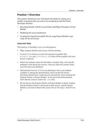 Practice 1 Overview
......................................................................................................................................................

Practice 1 Overview
This practice familiarizes you with Oracle Developer by asking you a
number of questions that you answer by navigating around the Oracle
Developer interface.
•      Becoming familiar with the Layout Editor and Object Navigator in Form
       Builder
•      Modifying file access preferences
•      Creating the required executable files by using Project Builder to get
       ready for the next lesson

Instructor Note
This practice is intended to serve several purposes:
•      Make students familiar and at-ease with the interface.
•      Exercise 12 in which you create the required executable files
       (orders.fmx and customers.fmx) that will be needed in the next
       lesson is optional.
•      Inform the students where the lab folder is located. They will need the
       pathname when doing this exercise. Also give them the connect string
       (user ID, password, database).
•      Demonstrate Exercise 12 if you are planning to have your students
       complete it. During the demonstration, point out that the Oracle
       Developer Build Forms I node must be selected first when invoking the
       Property Palette in Project Builder. At the end of the demonstration,
       show that the exercise creates the .fmx files.
•      Do not discuss the Property Palette or Project Builder in detail. Explain
       that the Property Palette is discussed in later lessons, and the Project
       Builder is covered in detail in the course Oracle Developer: Build Forms
       II.




......................................................................................................................................................
Oracle Developer: Build Forms I                                                                                                               1-39
 