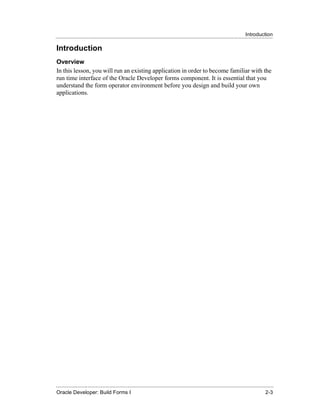 Introduction
......................................................................................................................................................

Introduction
Overview
In this lesson, you will run an existing application in order to become familiar with the
run time interface of the Oracle Developer forms component. It is essential that you
understand the form operator environment before you design and build your own
applications.




......................................................................................................................................................
Oracle Developer: Build Forms I                                                                                                                 2-3
 