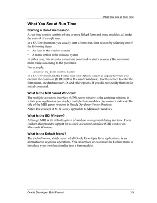 What You See at Run Time
......................................................................................................................................................

What You See at Run Time
Starting a Run-Time Session
A run-time session consists of one or more linked form and menu modules, all under
the control of a single user.
In a GUI environment, you usually start a Forms run-time session by selecting one of
the following items:
• An icon in the window system
• A menu option in the window system
In either case, this executes a run-time command to start a session. (The command
name varies according to the platform).
For example:
       IFRUN60 my_form scott/tiger
In a GUI environment, the Forms Run time Options screen is displayed when you
execute the command (IFRUN60 in Microsoft Windows). Use this screen to enter the
form name, the database user ID, and other options, if you did not specify them in the
initial command.

What Is the MDI Parent Window?
The multiple-document interface (MDI) parent window is the container window in
which your application can display multiple form modules (document windows). The
title of the MDI parent window is Oracle Developer Forms Runtime.
Note: The concept of MDI is only applicable to Microsoft Windows.

What Is the SDI Window?
Although MDI is the default system of window management during run time, Form
Builder also provides support for a single-document interface (SDI) window on
Microsoft Windows.

What Is the Default Menu?
The Default menu, which is part of all Oracle Developer form applications, is an
alternative to keystroke operations. You can replace or customize the Default menu to
introduce your own functionality into a form module.




......................................................................................................................................................
Oracle Developer: Build Forms I                                                                                                                 2-5
 