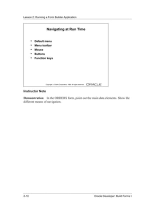 Lesson 2: Running a Form Builder Application
......................................................................................................................................................



                                Navigating at Run Time


          •    Default menu
          •    Menu toolbar
          •    Mouse
          •    Buttons
          •    Function keys




                               Copyright © Oracle Corporation, 1999. All rights reserved.



Instructor Note

Demonstration In the ORDERS form, point out the main data elements. Show the
different means of navigation.




......................................................................................................................................................
 2-10                                                                                             Oracle Developer: Build Forms I
 