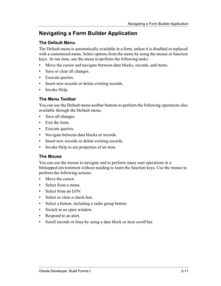 Navigating a Form Builder Application
......................................................................................................................................................

Navigating a Form Builder Application
The Default Menu
The Default menu is automatically available in a form, unless it is disabled or replaced
with a customized menu. Select options from the menu by using the mouse or function
keys. At run time, use the menu to perform the following tasks:
• Move the cursor and navigate between data blocks, records, and items.
• Save or clear all changes.
• Execute queries.
• Insert new records or delete existing records.
• Invoke Help.

The Menu Toolbar
You can use the Default menu toolbar buttons to perform the following operations also
available through the Default menu:
• Save all changes.
• Exit the form.
• Execute queries.
• Navigate between data blocks or records.
• Insert new records or delete existing records.
• Invoke Help to see properties of an item.

The Mouse
You can use the mouse to navigate and to perform many user operations in a
bitmapped environment without needing to learn the function keys. Use the mouse to
perform the following actions:
• Move the cursor.
• Select from a menu.
• Select from an LOV.
• Select or clear a check box.
• Select a button, including a radio group button.
• Switch to an open window.
• Respond to an alert.
• Scroll records or lines by using a data block or item scroll bar.




......................................................................................................................................................
Oracle Developer: Build Forms I                                                                                                               2-11
 