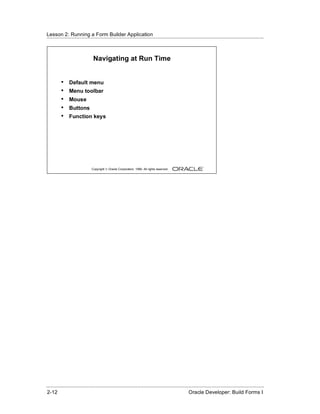 Lesson 2: Running a Form Builder Application
......................................................................................................................................................



                                Navigating at Run Time


          •    Default menu
          •    Menu toolbar
          •    Mouse
          •    Buttons
          •    Function keys




                               Copyright © Oracle Corporation, 1999. All rights reserved.




......................................................................................................................................................
 2-12                                                                                             Oracle Developer: Build Forms I
 