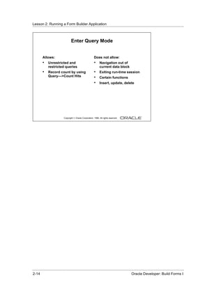 Lesson 2: Running a Form Builder Application
......................................................................................................................................................



                                      Enter Query Mode


          Allows:                                              Does not allow:
          •    Unrestricted and                                •     Navigation out of
               restricted queries                                    current data block
          •    Record count by using                           •     Exiting run-time session
               Query—>Count Hits                               •     Certain functions
                                                               •     Insert, update, delete




                               Copyright © Oracle Corporation, 1999. All rights reserved.




......................................................................................................................................................
 2-14                                                                                             Oracle Developer: Build Forms I
 