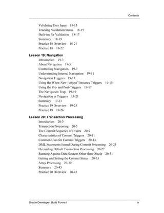 Contents
.....................................................................................................................................................

            Validating User Input 18-13
            Tracking Validation Status 18-15
            Built-ins for Validation 18-17
            Summary 18-19
            Practice 18 Overview 18-21
            Practice 18 18-22

Lesson 19: Navigation
     Introduction 19-3
     About Navigation 19-5
     Controlling Navigation 19-7
     Understanding Internal Navigation 19-11
     Navigation Triggers 19-13
     Using the When-New-“object”-Instance Triggers                                                    19-15
     Using the Pre- and Post-Triggers 19-17
     The Navigation Trap 19-19
     Navigation in Triggers 19-21
     Summary 19-23
     Practice 19 Overview 19-25
     Practice 19 19-26

Lesson 20: Transaction Processing
     Introduction 20-3
     Transaction Processing 20-5
     The Commit Sequence of Events 20-9
     Characteristics of Commit Triggers 20-11
     Common Uses for Commit Triggers 20-13
     DML Statements Issued During Commit Processing 20-25
     Overriding Default Transaction Processing 20-27
     Running Against Data Sources Other than Oracle 20-31
     Getting and Setting the Commit Status 20-33
     Array Processing 20-39
     Summary 20-43
     Practice 20 Overview 20-45




.....................................................................................................................................................
Oracle Developer: Build Forms I                                                                                                                  ix
 