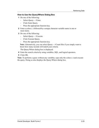 Retrieving Data
......................................................................................................................................................

How to Use the Query/Where Dialog Box
 1 Do one of the following:
    - Select Query—>Enter.
    - Click Enter Query.
    - Press the appropriate function key.
 2 Enter a colon (:) followed by a unique character variable name in one or
    more items.
 3 Do one of the following:
    - Select Query—>Execute.
    - Click Execute Query.
    - Press the appropriate function key.
    Note: Alternatively, you can select Query—>Count Hits if you simply want to
    know how many records will match your criteria.
    The Query/Where dialog box is displayed.
 4 Enter the search criteria by using variables, SQL, and logical operators.
 5 Click OK.
Note: To perform a query without any variables, type only the colon (:) and execute
the query. Doing so also displays the Query/Where dialog box.




......................................................................................................................................................
Oracle Developer: Build Forms I                                                                                                               2-25
 